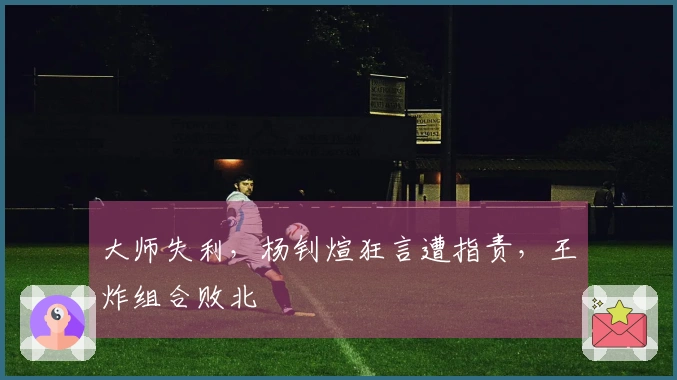 大师失利，杨钊煊狂言遭指责，王炸组合败北