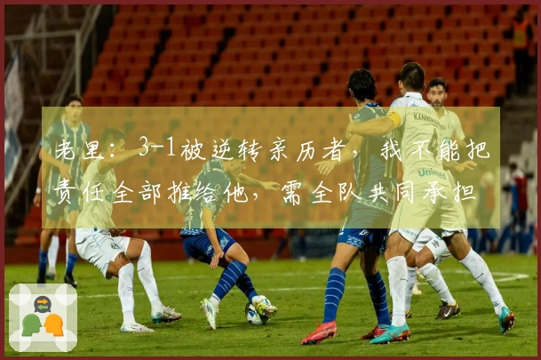 老里：3-1被逆转亲历者，我不能把责任全部推给他，需全队共同承担
