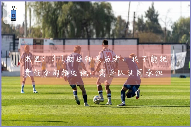 老里：3-1被逆转亲历者，我不能把责任全部推给他，需全队共同承担