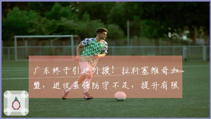 广东终于引进外援！拉科塞维奇加盟，进攻虽强防守不足，提升有限！