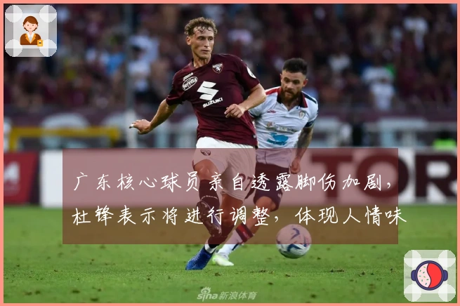 广东核心球员亲自透露脚伤加剧，杜锋表示将进行调整，体现人情味