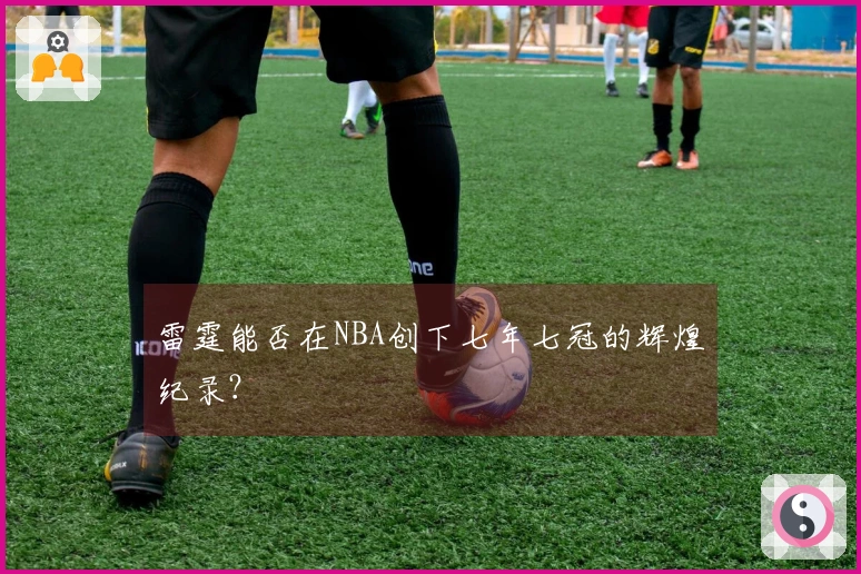 雷霆能否在NBA创下七年七冠的辉煌纪录？
