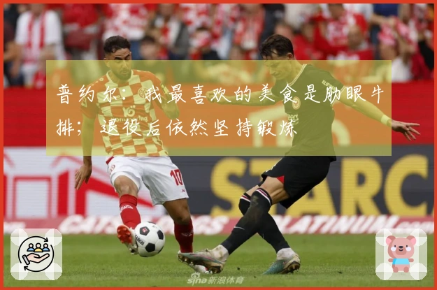 普约尔：我最喜欢的美食是肋眼牛排；退役后依然坚持锻炼