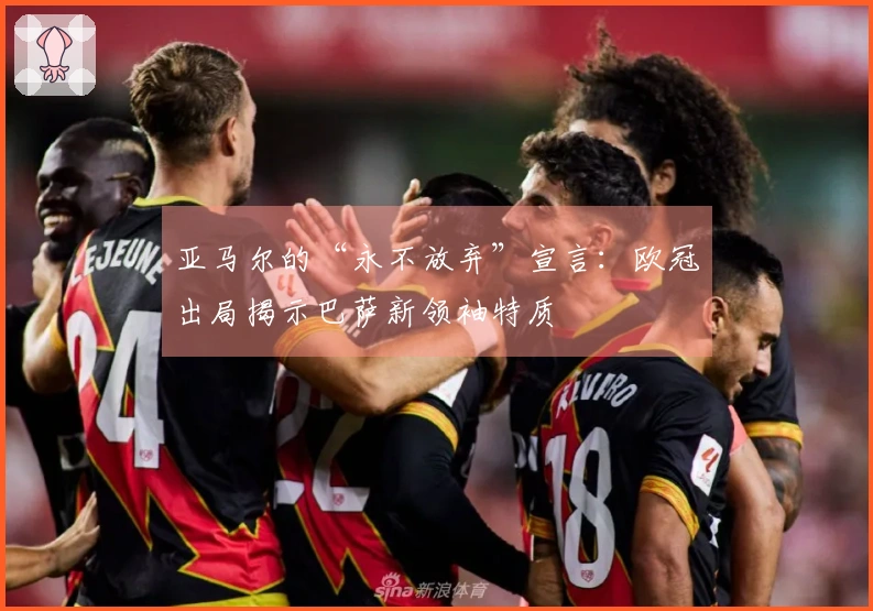 亚马尔的“永不放弃”宣言：欧冠出局揭示巴萨新领袖特质