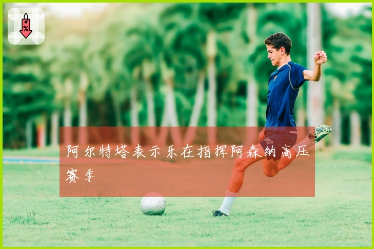 阿尔特塔表示乐在指挥阿森纳高压赛季