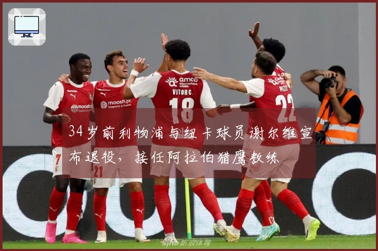 34岁前利物浦与纽卡球员谢尔维宣布退役，接任阿拉伯猎鹰教练