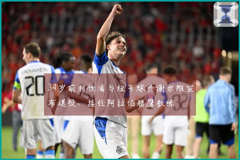 34岁前利物浦与纽卡球员谢尔维宣布退役，接任阿拉伯猎鹰教练