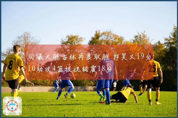 同曦大胜吉林再度取胜 郭昊文19分10助攻4篮板祝铭震18分