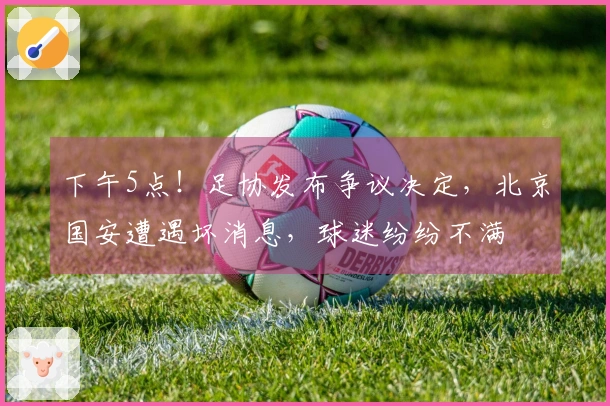 下午5点！足协发布争议决定，北京国安遭遇坏消息，球迷纷纷不满
